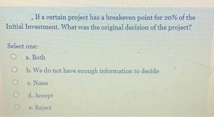 If a certain project has a breakeven point for 20% of the
Initial Investment. What was the original decision of the project?
Select one:
a. Both
b. We do not have enough information to decide
c. None
d. Accept
e. Reject
