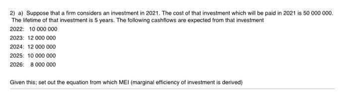 2) a) Suppose that a firm considers an investment in 2021. The cost of that investment which will be paid in 2021 is 50 000 000.
The lifetime of that investment is 5 years. The following cashflows are expected from that investment
2022: 10 000 000
2023: 12 000 000
2024: 12 000 000
2025: 10 000 000
2026: 8 000 000
Given this; set out the equation from which MEI (marginal efficiency of investment is derived)
