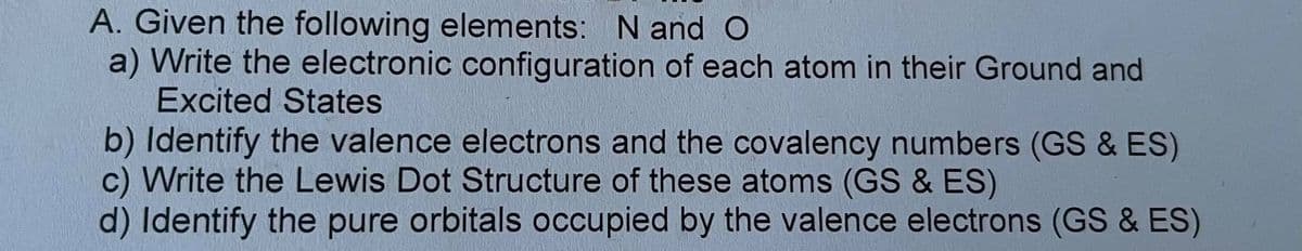 A. Given the following elements: N and O
a) Write the electronic configuration of each atom in their Ground and
Excited States
b) Identify the valence electrons and the covalency numbers (GS & ES)
c) Write the Lewis Dot Structure of these atoms (GS & ES)
d) Identify the pure orbitals occupied by the valence electrons (GS & ES)
