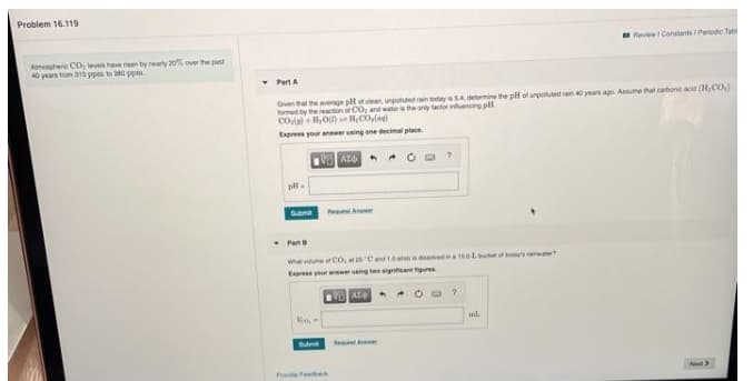Problem 16.119
Revew Constants Periedie Tab
Amonpheric CO, leves have risen by nearly 20% over the past
40 years trom 31s ppm to 0 ppm
- Part A
Given hat the average plot ean ungted rain today 4 determine the pH of urpotluted an years age Asume hat carbenie ac (H,CO.)
fomed by the reacion of CO, and water is the only lactor inencing pl
Enpress your newer ning ene decimal place
AL4 + * C a ?
Sme e An
Part
What voume CO, ats Cand 1atmdednaoLucket or todys ter?
Epres your anwer using tweigniteant figures
AY * O O?
Voo,
ul.
Povi Feeck
Net
