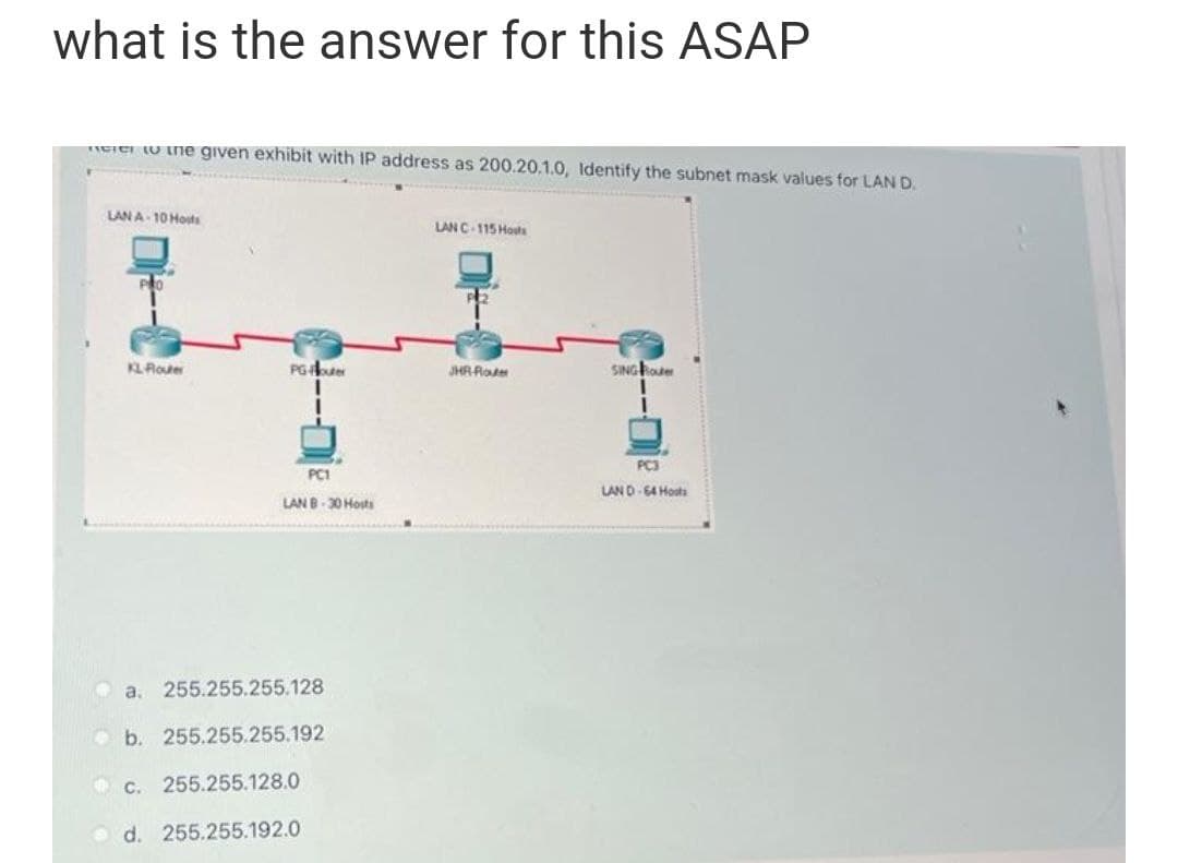 what is the answer for this ASAP
EIer U ine given exhibit with IP address as 200.20.1.0, Identify the subnet mask values for LAN D.
LAN A- 10 Hosts
LANC-115 Houta
KLRote
PGer
JHR Roter
SING koter
PC3
PC1
LAND-64 Hosts
LAN B-30 Hosts
O a. 255.255.255.128
O b. 255.255.255.192
O c. 255.255.128.0
d. 255.255.192.0
