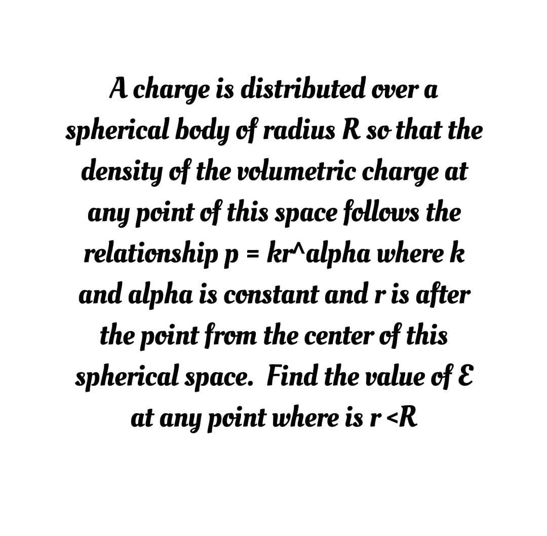 A charge is distributed over a
spherical body of radius R so that the
density of the volumetric charge at
any point of this space follows the
relationship p = kr^alpha where k
and alpha is constant and r is after
%3D
the point from the center of this
spherical space. Find the value of E
at any point where is r <R
