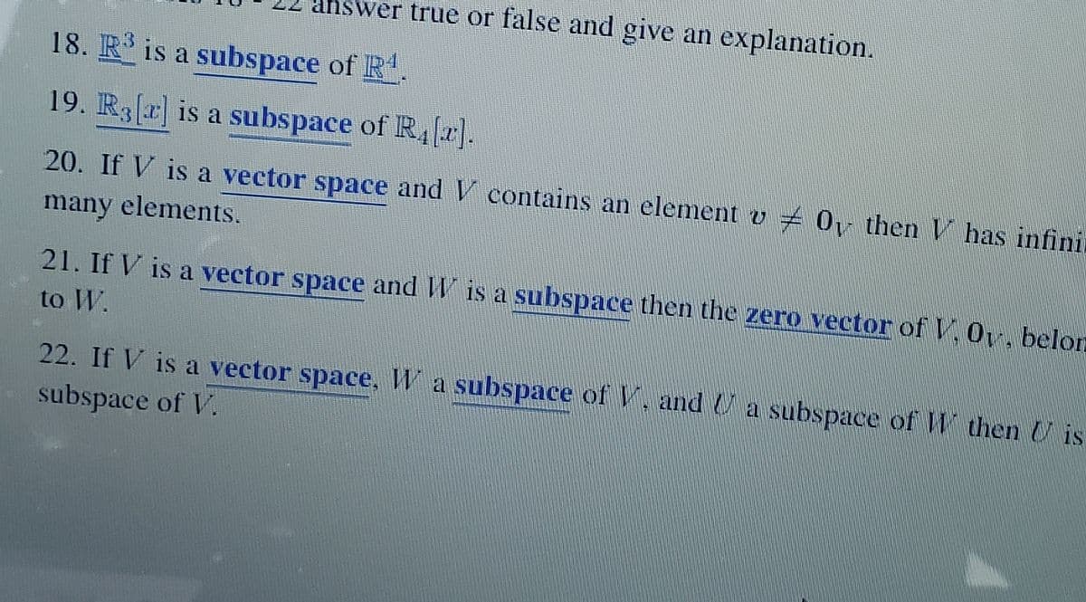 swer true or false and give an explanation.
18. R is a subspace of R
19. R3(r] is a subspace of R,).
20. If V is a vector space and V contains an element v 0 then V has infini
many elements.
21. If V is a vector space and W is a subspace then the zero vector of V. Oy, belorn
to W.
22. If V is a vector space,Wa subspace of V, and U a subspace of W then U is
subspace of V.
