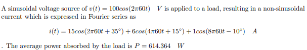 A sinusoidal voltage source of v(t) = 100cos (2760t) V is applied to a load, resulting in a non-sinusoidal
current which is expressed in Fourier series as
i(t) = 15cos(2760t+35°) + 6cos(4x60t+15°) + 1cos(8760t -10°) A
. The average power absorbed by the load is P = 614.364 W