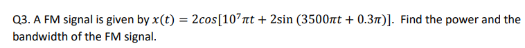 Q3. A FM signal is given by x(t) = 2cos [107 πt + 2sin (3500лt + 0.3π)]. Find the power and the
bandwidth of the FM signal.