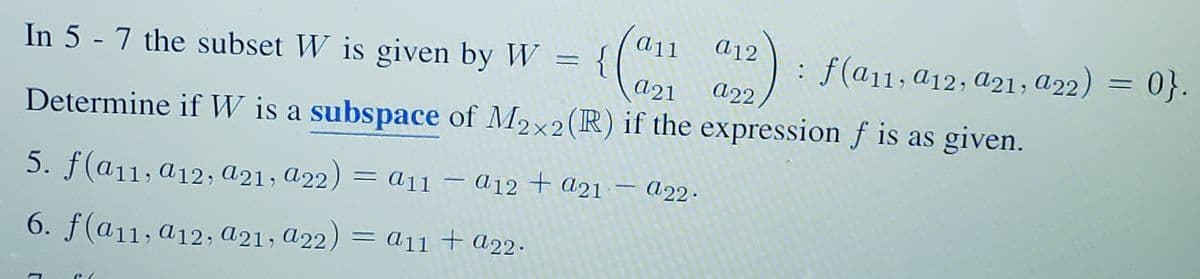 a12
a11
{
a21
: f(a11; a12, a21, a22) = 0}.
In 5 - 7 the subset W is given by W =
A22,
Determine if W is a subspace of M2x2(R) if the expression f is as given.
5. f(a11, a12; a21; a22) = a11
– 012 + a21 – A22.
6. f(a11, a12, a21, a22)
= a11 + a22.
