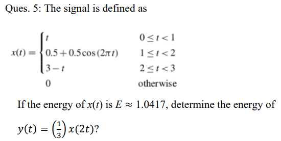 Ques. 5: The signal is defined as
0<1<1
x(1) = {0.5+0.5cos(27t)
1<i<2
3-t
2<t<3
otherwise
If the energy of x(t) is E = 1.0417, determine the energy of
y(t) = (;) x(2t)?
%3D
