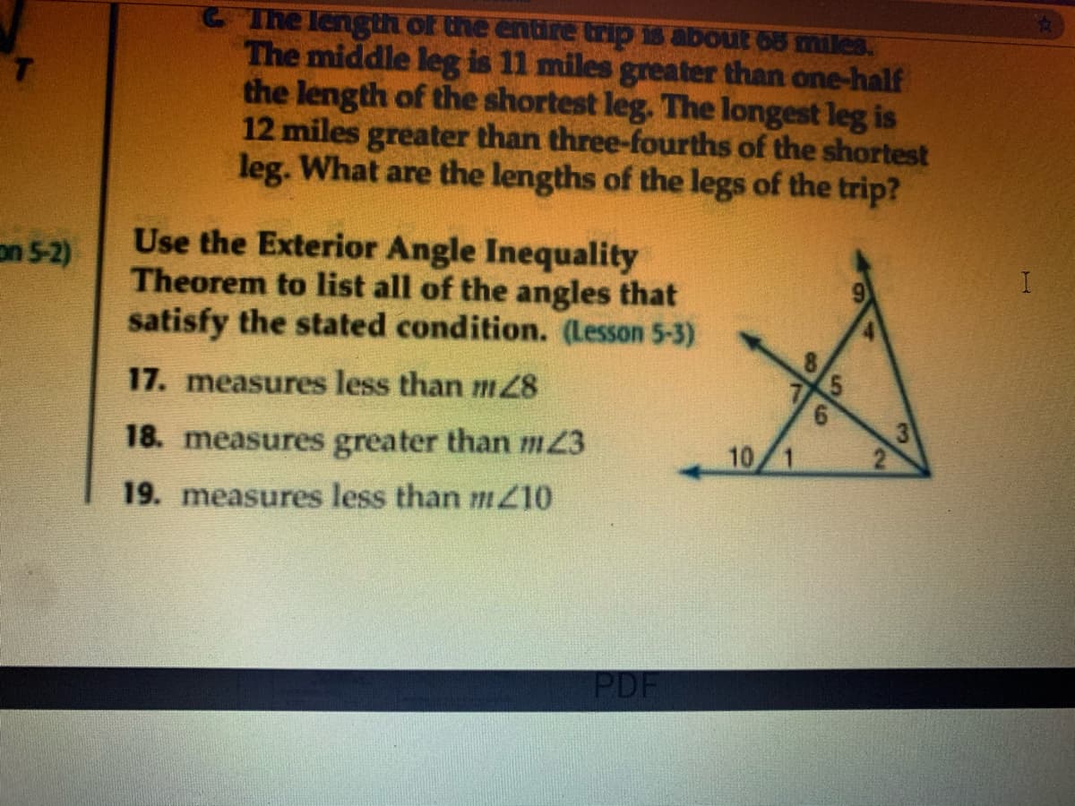 C The length of the entire trip is about 05 miles.
The middle leg is 11 miles greater than one-half
the length of the shortest leg. The longest leg is
12 miles greater than three-fourths of the shortest
leg. What are the lengths of the legs of the trip?
Use the Exterior Angle Inequality
Theorem to list all of the angles that
satisfy the stated condition. (Lesson 5-3)
on 5-2)
17. measures less than m8
6.
18. measures greater than m23
10
19. measures less than m10
PDF
