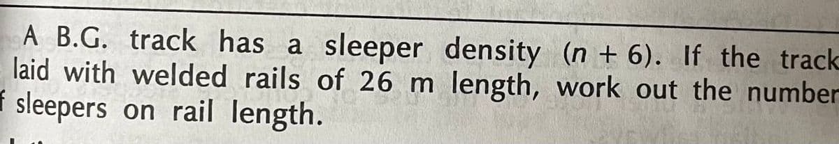 A B.G. track has a sleeper density (n + 6). If the track
laid with welded rails of 26 m length, work out the number
f sleepers on rail length.
