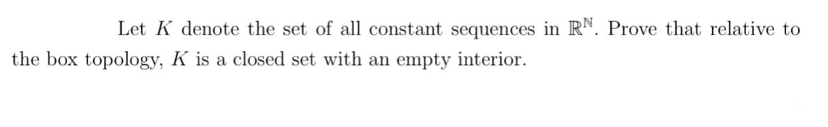 Let K denote the set of all constant sequences in RN. Prove that relative to
the box topology, K is a closed set with an empty interior.