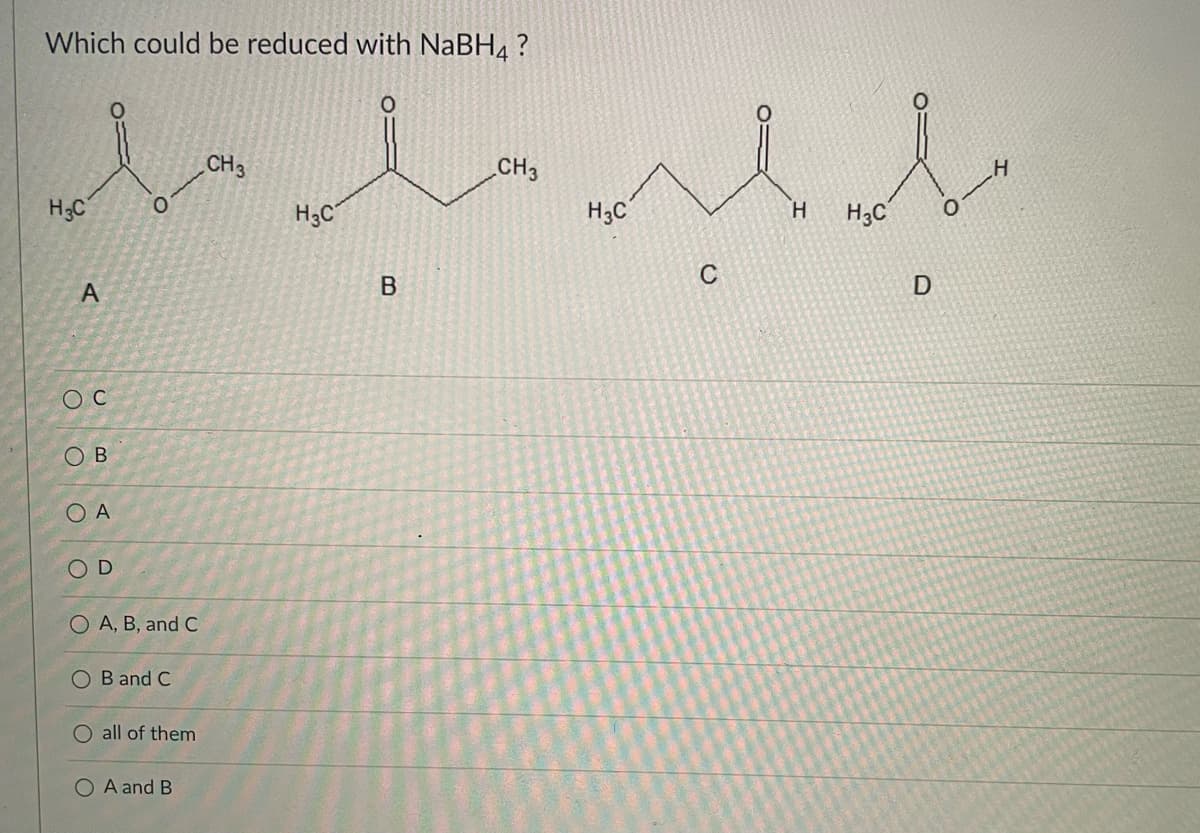 Which could be reduced with NABH4 ?
CH3
CH3
H
H3C
H3C
H3C'
H.
H3C
C
OB
OA
OD
O A, B, and C
O B and C
all of them
O A and B
