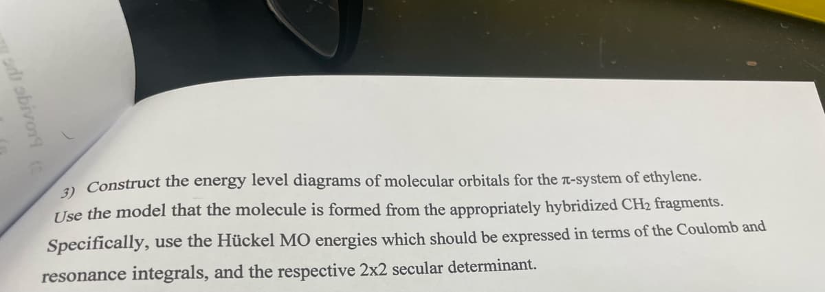 od sbivor (
3) Construct the energy level diagrams of molecular orbitals for the л-system of ethylene.
Use the model that the molecule is formed from the appropriately hybridized CH₂ fragments.
Specifically, use the Hückel MO energies which should be expressed in terms of the Coulomb and
resonance integrals, and the respective 2x2 secular determinant.