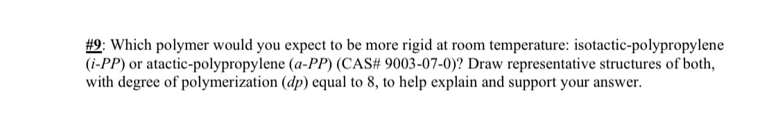 #9: Which polymer would you expect to be more rigid at room temperature: isotactic-polypropylene
(i-PP) or atactic-polypropylene (a-PP) (CAS# 9003-07-0)? Draw representative structures of both,
with degree of polymerization (dp) equal to 8, to help explain and support your answer.