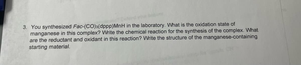 3. You synthesized Fac-(CO)3(dppp)MnH in the laboratory. What is the oxidation state of
manganese in this complex? Write the chemical reaction for the synthesis of the complex. What
are the reductant and oxidant in this reaction? Write the structure of the manganese-containing
starting material.