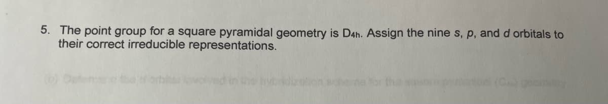 5. The point group for a square pyramidal geometry is D4h. Assign the nine s, p, and d orbitals to
their correct irreducible representations.