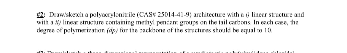 #2: Draw/sketch a polyacrylonitrile (CAS# 25014-41-9) architecture with a i) linear structure and
with a ii) linear structure containing methyl pendant groups on the tail carbons. In each case, the
degree of polymerization (dp) for the backbone of the structures should be equal to 10.
did
hlanida)