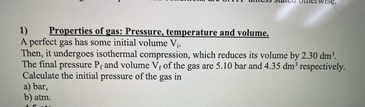 1)
Properties of gas: Pressure, temperature and volume.
A perfect gas has some initial volume V₁.
Then, it undergoes isothermal compression, which reduces its volume by 2.30 dm³.
The final pressure Pf and volume Vf of the gas are 5.10 bar and 4.35 dm³ respectively.
Calculate the initial pressure of the gas in
a) bar,
b) atm.