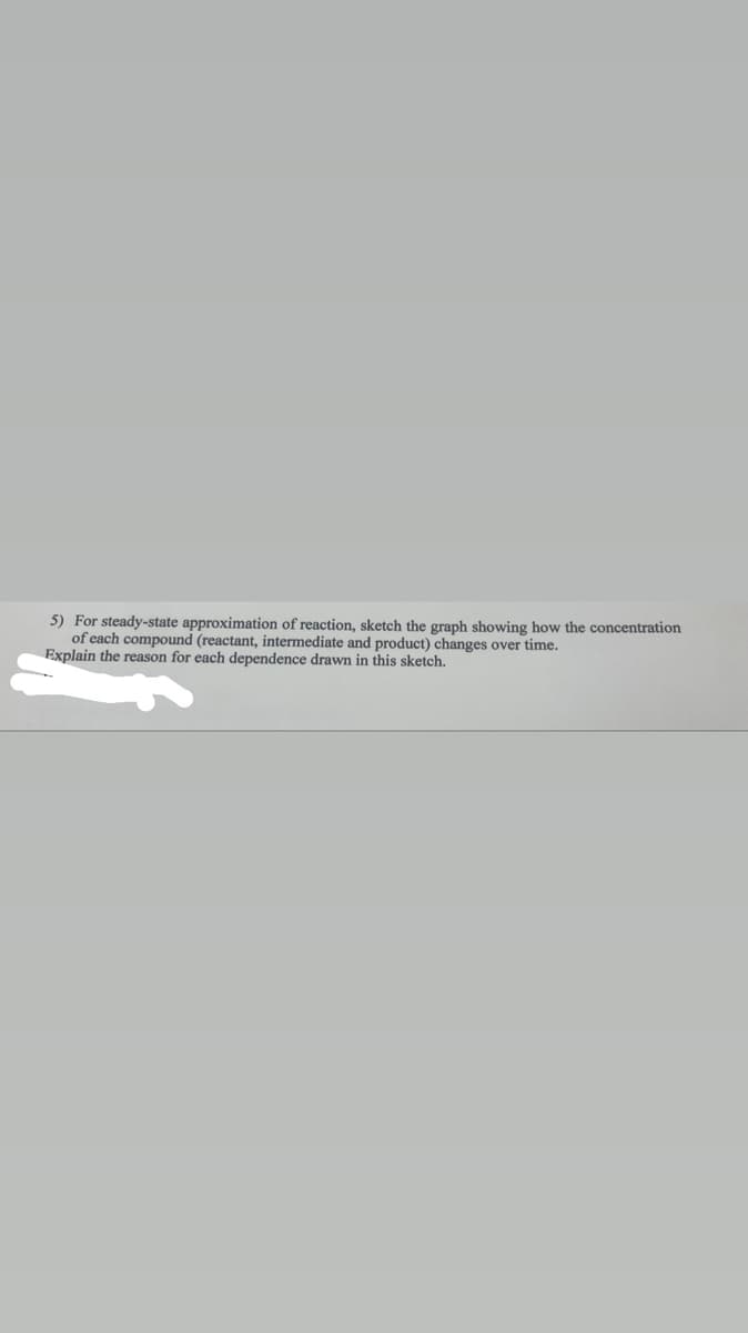 5) For steady-state approximation of reaction, sketch the graph showing how the concentration
of each compound (reactant, intermediate and product) changes over time.
Explain the reason for each dependence drawn in this sketch.