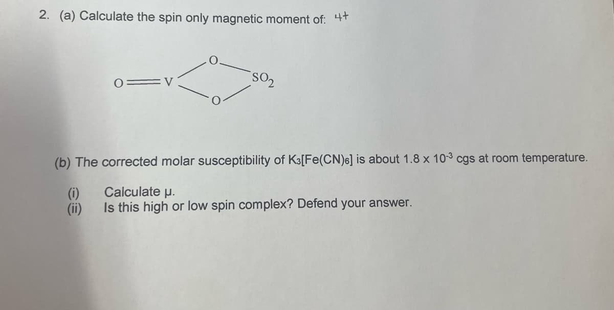 2. (a) Calculate the spin only magnetic moment of: 4+
SO₂
(b) The corrected molar susceptibility of K3[Fe(CN)6] is about 1.8 x 103 cgs at room temperature.
(i)
Calculate μ.
(ii)
Is this high or low spin complex? Defend your answer.