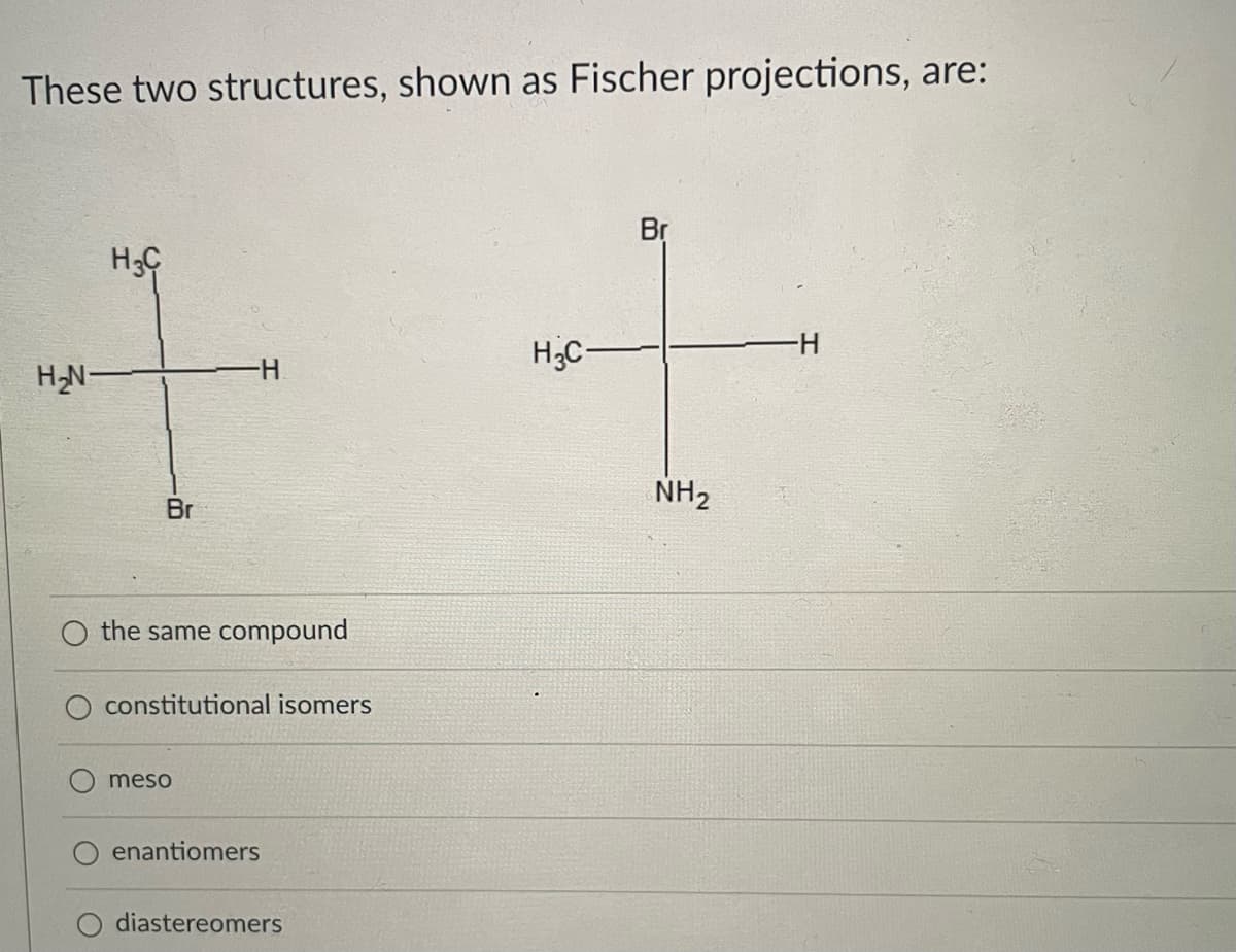 These two structures, shown as Fischer projections, are:
Br
H3C-
H-
HN-
H-
NH2
Br
the same compound
constitutional isomers
meso
enantiomers
diastereomers
