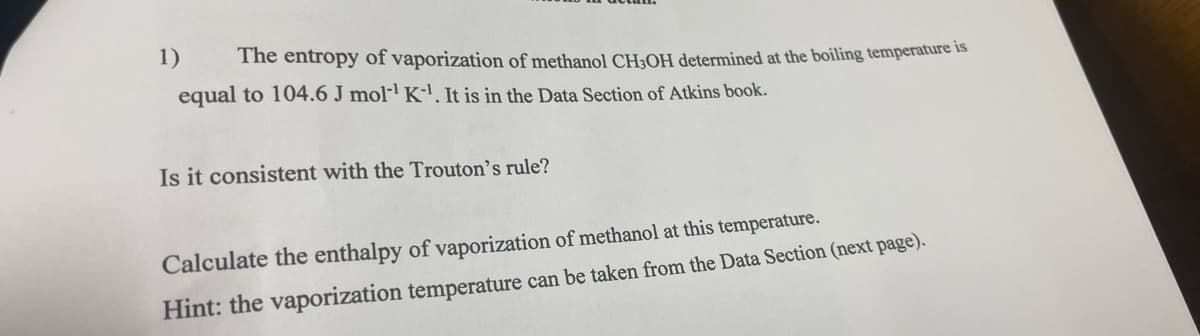 1) The entropy of vaporization of methanol CH3OH determined at the boiling temperature is
equal to 104.6 J mol¹ K-¹. It is in the Data Section of Atkins book.
Is it consistent with the Trouton's rule?
Calculate the enthalpy of vaporization of methanol at this temperature.
Hint: the vaporization temperature can be taken from the Data Section (next page).