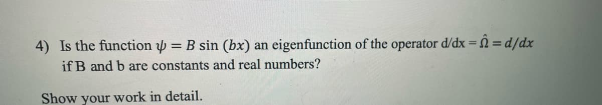 4) Is the function = B sin (bx) an eigenfunction of the operator d/dx = = d/dx
if B and b are constants and real numbers?
Show your work in detail.