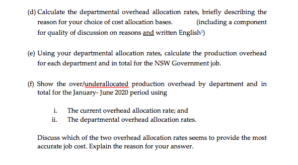 (d) Calculate the departmental overhead allocation rates, briefly describing the
reason for your choice of cost allocation bases.
for quality of discussion on reasons and written English')
(including a component
(e) Using your departmental allocation rates, calculate the production overhead
for each department and in total for the NSW Government job.
(f) Show the over/underallocated production overhead by department and in
total for the January- June 2020 period using
i. The current overhead allocation rate; and
ii. The departmental overhead allocation rates.
Discuss which of the two overhead allocation rates seems to provide the most
accurate job cost. Explain the reason for your answer.
