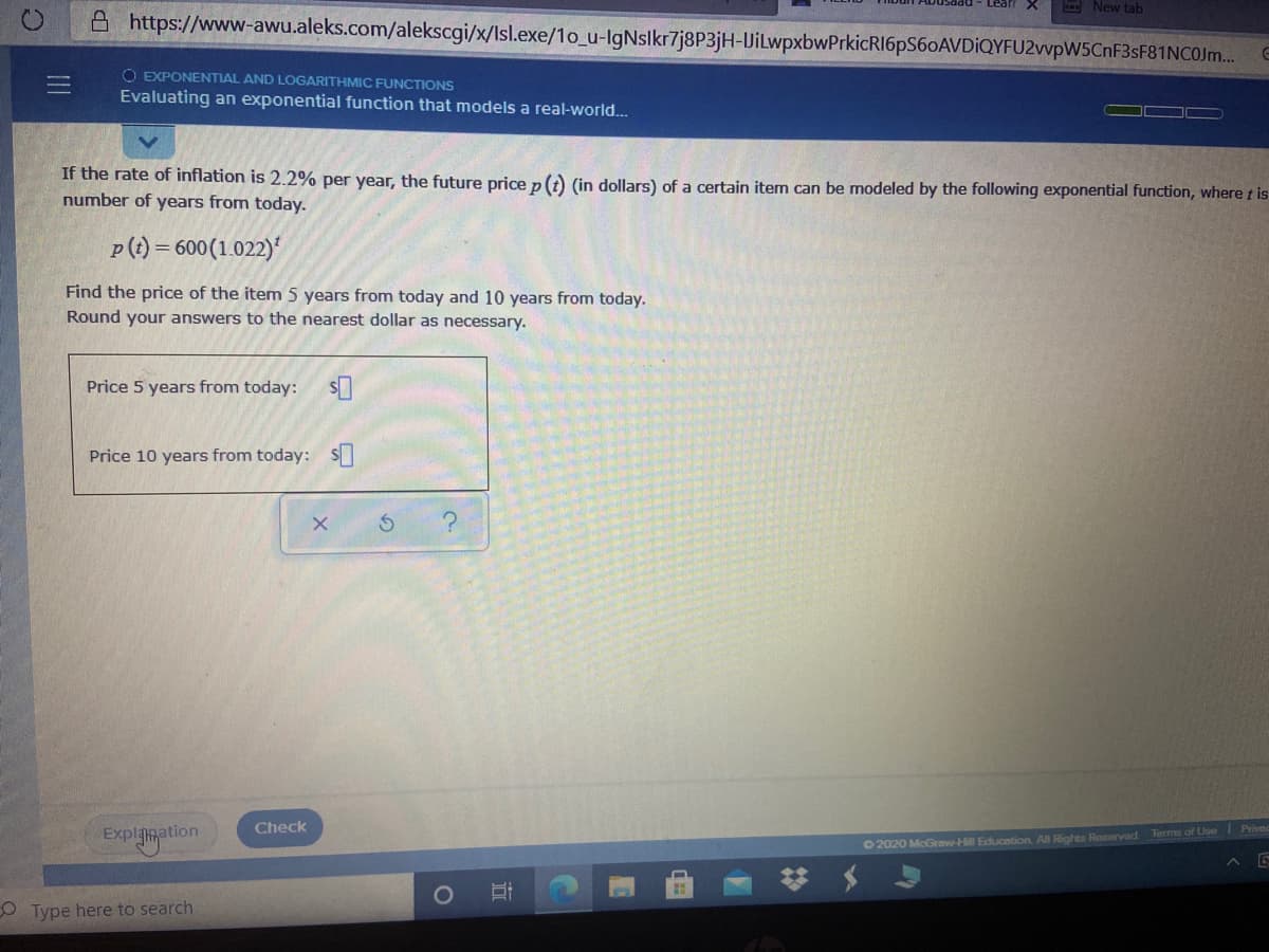 - New tab
A https://www-awu.aleks.com/alekscgi/x/Isl.exe/1o_u-IgNslkr7j8P3jH-VilwpxbwPrkicRI6pS60AVDiQYFU2vvpW5CnF3sF81NCOJm.
O EXPONENTIAL AND LOGARITHMIC FUNCTIONS
Evaluating an exponential function that models a real-world...
If the rate of inflation is 2.2% per year, the future price p(t) (in dollars) of a certain item can be modeled by the following exponential function, where t is
number of years from today.
p(t) = 600(1.022)'
Find the price of the item 5 years from today and 10 years from today.
Round your answers to the nearest dollar as necessary.
Price 5 years from today:
Price 10 years from today:S
Explanation
Check
Terms of Use Prived
O 2020 McGrow-Hill Education. All Rights Reserved
O Type here to search

