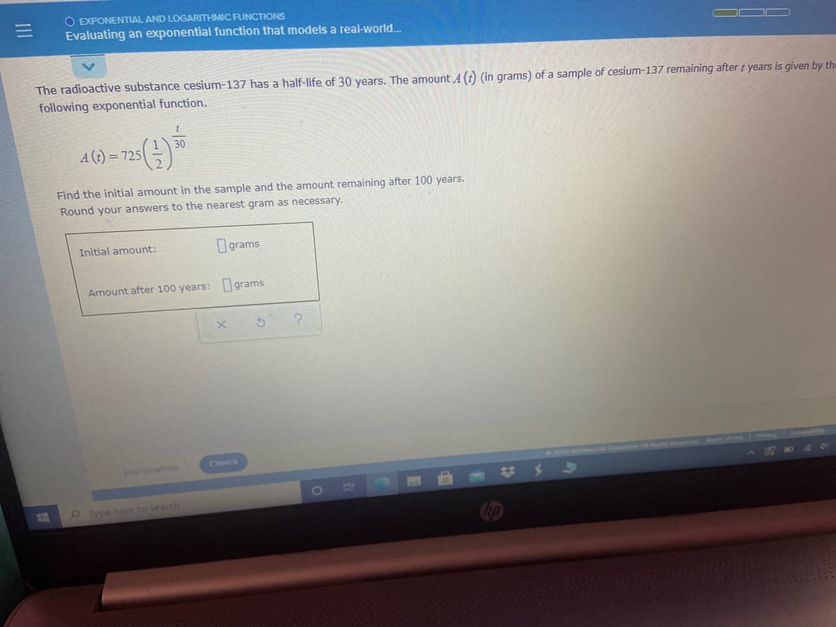 O EXPONENTIAL AND LOGARITHMIC FUNCTIONS
Evaluating an exponential function that models a real-world.
The radioactive substance cesium-137 has a half-life of 30 years. The amount A (t) (in grams) of a sample of cesium-137 remaining after t years is given by the
following exponential function.
30
A (t)
= 725
Find the initial amount in the sample and the amount remaining after 100 years.
Round your answers to the nearest gram as necessary.
Initial amount:
Ograms
Amount after 100 years: grams
Check
Explanation
22000 M
e Type here to search
