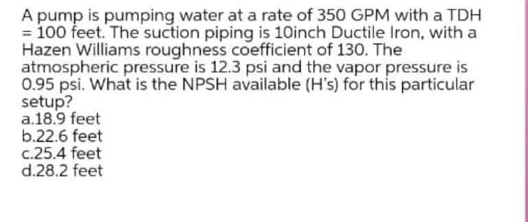 A pump is pumping water at a rate of 350 GPM with a TDH
= 100 feet. The suction piping is 10inch Ductile Iron, with a
Hazen Williams roughness coefficient of 130. The
atmospheric pressure is 12.3 psi and the vapor pressure is
0.95 psi. What is the NPSH available (H's) for this particular
setup?
a.18.9 feet
b.22.6 feet
c.25.4 feet
d.28.2 feet
