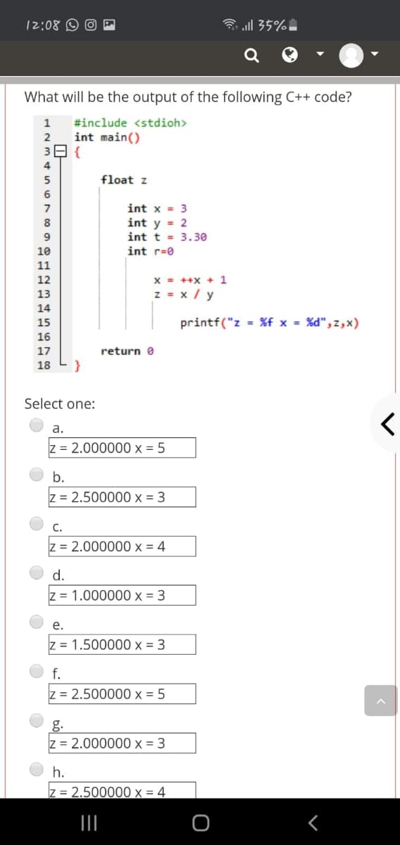 12:08 © O
ll 35%.
What will be the output of the following C++ code?
1
#include <stdioh>
int main()
39 {
2
4
5
float z
6
7
int x = 3
int y = 2
int t = 3.30
int r=0
8
9
10
11
12
x = ++X + 1
13
z = x / y
14
15
printf("z = %f x = %d", z,x)
16
17
return e
18
}
Select one:
a.
z = 2.000000 x = 5
b.
z = 2.500000 x = 3
C.
z = 2.000000 x = 4
d.
z = 1.000000 x = 3
е.
z = 1.500000 x = 3
f.
z = 2.500000 x = 5
g.
z = 2.000000 x = 3
h.
= 2.500000 x = 4
