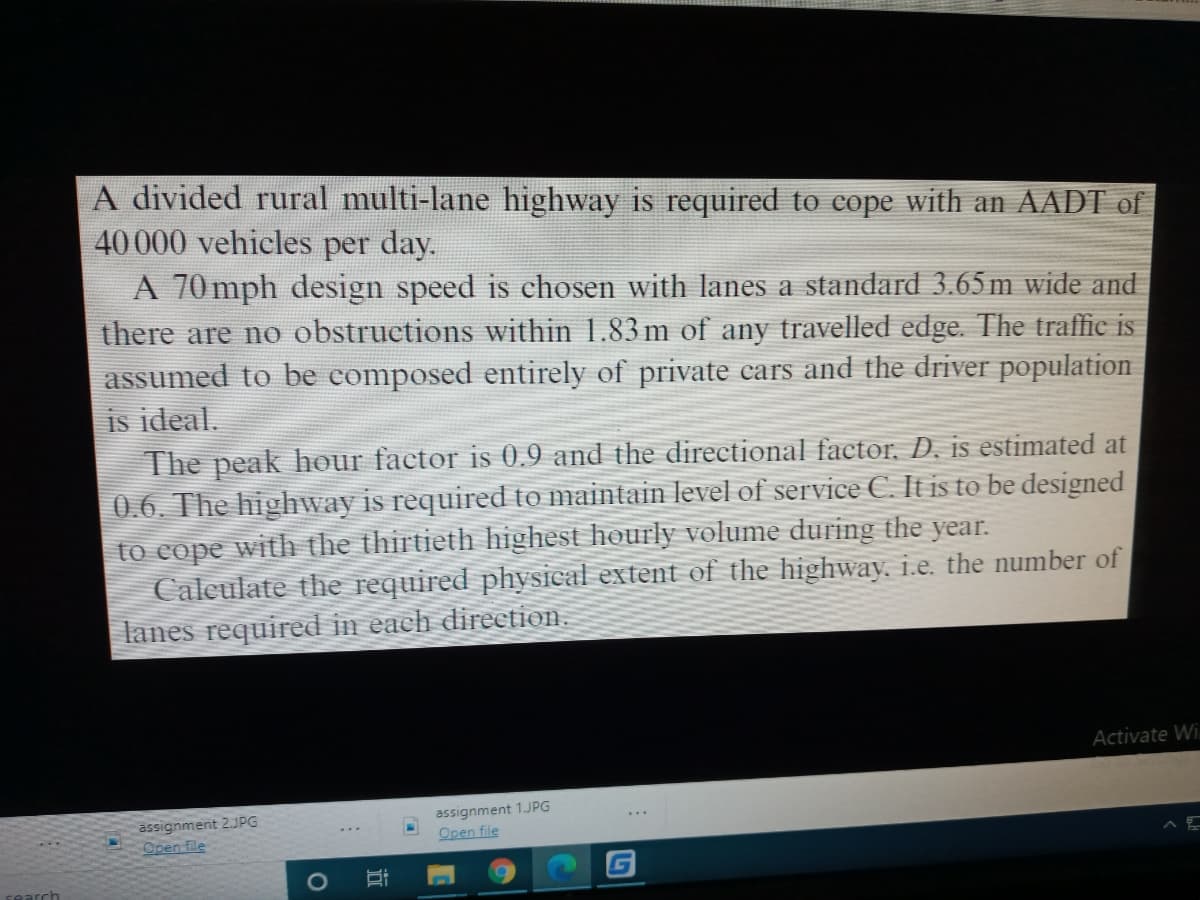 A divided rural multi-lane highway is required to cope with an AADT of
40000 vehicles per day.
A 70mph design speed is chosen with lanes a standard 3.65 m wide and
there are no obstructions within 1.83 m of any travelled edge. The traffic is
assumed to be composed entirely of private cars and the driver population
is ideal.
The peak hour factor is 0.9 and the directional factor, D. is estimated at
0.6. The highway is required to maintain level of service C. It is to be designed
to cope with the thirtieth highest hourly volume during the year.
Calculate the required physical extent of the highway, i.e. the number of
lanes required in each direction.
Activate Wi.
assignment 2JPG
Open file
assignment 1.JPG
Open file
近
