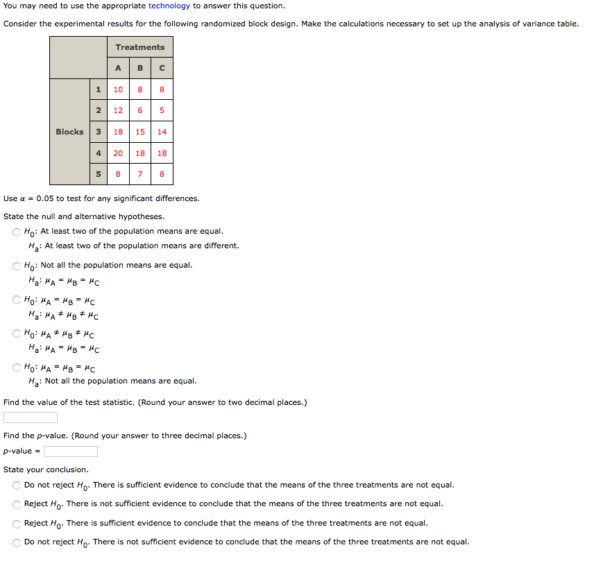 You may need to use the appropriate technology to answer this question.
Consider the experimental results for the following randomized block design. Make the calculations necessary to set up the analysis of variance table.
Treatments
A BC
1
10
8
8.
2
12
6
Blocks
18
15
14
20
18
18
5 8 7
Use a = 0.05 to test for any significant differences.
State the null and alternative hypotheses.
C Ho: At least two of the population means are equal.
H: At least two of the population means are different.
C Ho: Not all the population means are equal.
Hai HA = HB = Hc
C Ho: HA = HB = "C
Ha: HA* HB * HCc
C Ho: HA * MB + HC
Hai HA = HB = Hc
C Ho: HA = HB = HC
H: Not all the population means are equal.
Find the value of the test statistic. (Round your answer to two decimal places.)
Find the p-value. (Round your answer to three decimal places.)
p-value =
State your conclusion.
Do not reject Ho. There is sufficient evidence to conclude that the means of the three treatments are not equal.
C Reject Ho. There is not sufficient evidence to conclude that the means of the three treatments are not equal.
C Reject Hg. There is sufficient evidence to conclude that the means of the three treatments are not equal.
Do not reject Ho: There is not sufficient evidence to conclude that the means of the three treatments are not equal.
