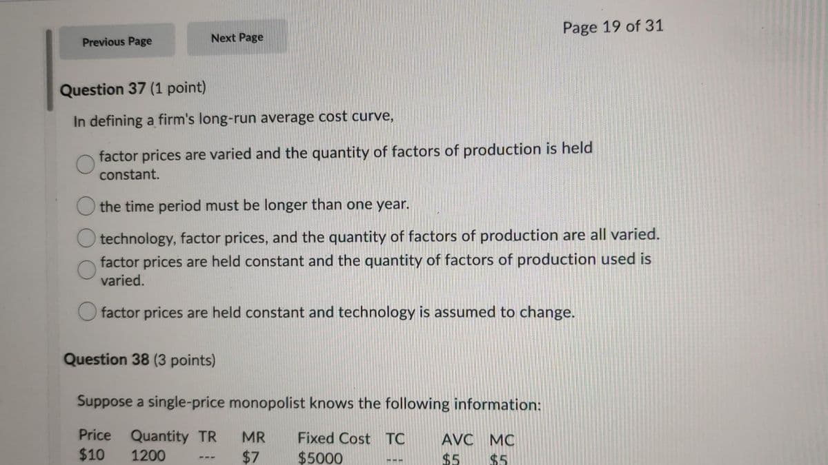 Page 19 of 31
Previous Page
Next Page
Question 37 (1 point)
In defining a firm's long-run average cost curve,
factor prices are varied and the quantity of factors of production is held
constant.
the time period must be longer than one year.
technology, factor prices, and the quantity of factors of production are all varied.
factor prices are held constant and the quantity of factors of production used is
varied.
factor prices are held constant and technology is assumed to change.
Question 38 (3 points)
Suppose a single-price monopolist knows the following information:
Price Quantity TR
$10
MR
Fixed Cost TC
AVC MC
1200
$7
$5000
$5
$5
