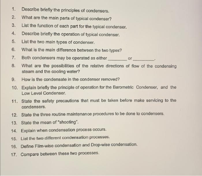 1. Describe briefly the principles of condensers.
2.
What are the main parts of typical condenser?
3.
List the function of each part for the typical condenser.
4.
Describe briefly the operation of typical condenser.
5.
List the two main types of condenser.
6.
What is the main difference between the two types?
Both condensers may be operated as either
8. What are the possibilities of the relative directions of flow of the condensing
steam and the cooling water?
7.
or
9. How is the condensate in the condenser removed?
10. Explain briefly the principle of operation for the Barometric Condenser, and the
Low Level Condenser.
11. State the safety precautions that must be taken before make servicing to the
condensers.
12. State the three routine maintenance procedures to be done to condensers.
13. State the mean of "shooting".
14. Explain when condensation process occurs.
15. List the two different condensation processes.
16. Define Film-wise condensation and Drop-wise condensation.
17. Compare between these two processes.
