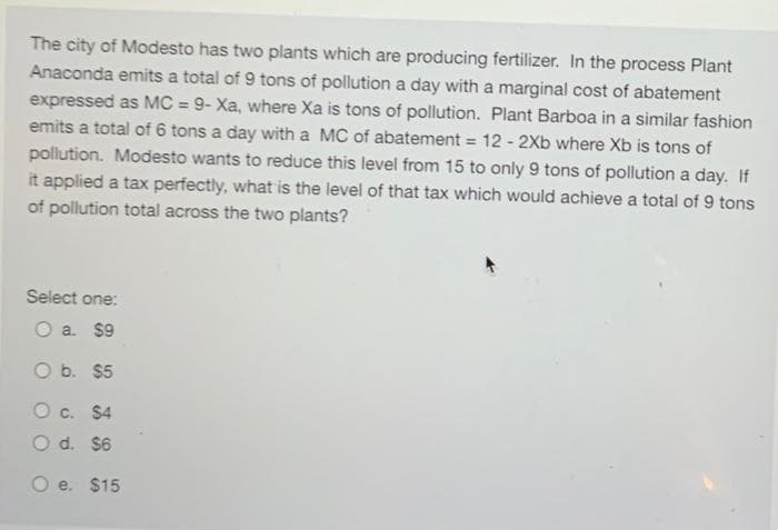 The city of Modesto has two plants which are producing fertilizer. In the process Plant
Anaconda emits a total of 9 tons of pollution a day with a marginal cost of abatement
expressed as MC = 9- Xa, where Xa is tons of pollution. Plant Barboa in a similar fashion
emits a total of 6 tons a day with a MC of abatement = 12 - 2Xb where Xb is tons of
pollution. Modesto wants to reduce this level from 15 to only 9 tons of pollution a day. If
%3D
%3D
it applied a tax perfectly, what is the level of that tax which would achieve a total of 9 tons
of pollution total across the two plants?
Select one:
O a. $9
O b. $5
O c. $4
d. $6
O e. $15
