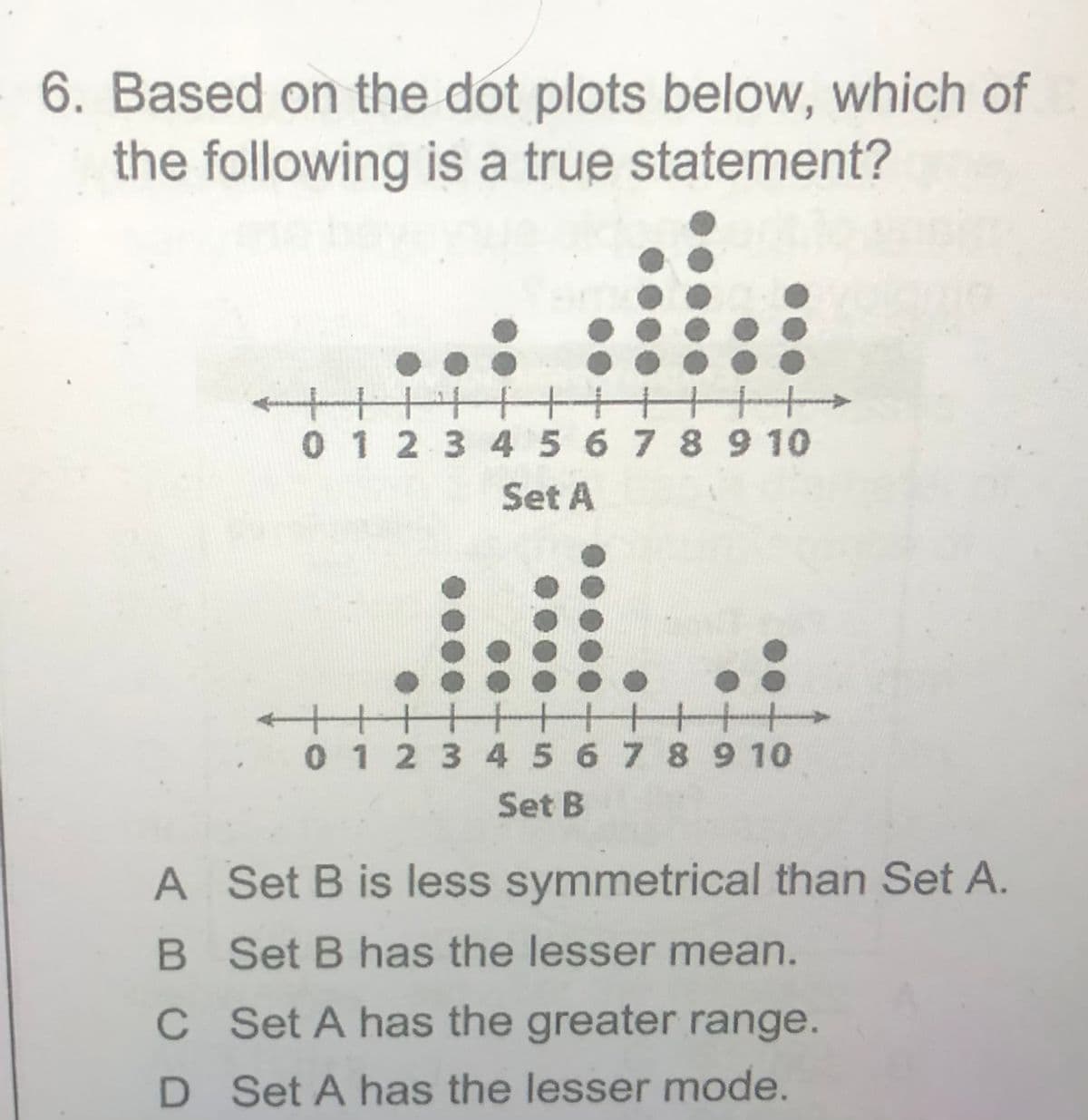 6. Based on the dot plots below, which of
the following is a true statement?
十
十++
十+
0 1 2 3 45 6 7 8 9 10
Set A
十十+
0 1 2 3 4 5 6 7 8910
Set B
A Set B is less symmetrical than Set A.
B Set B has the lesser mean.
C Set A has the greater range.
D Set A has the lesser mode.
