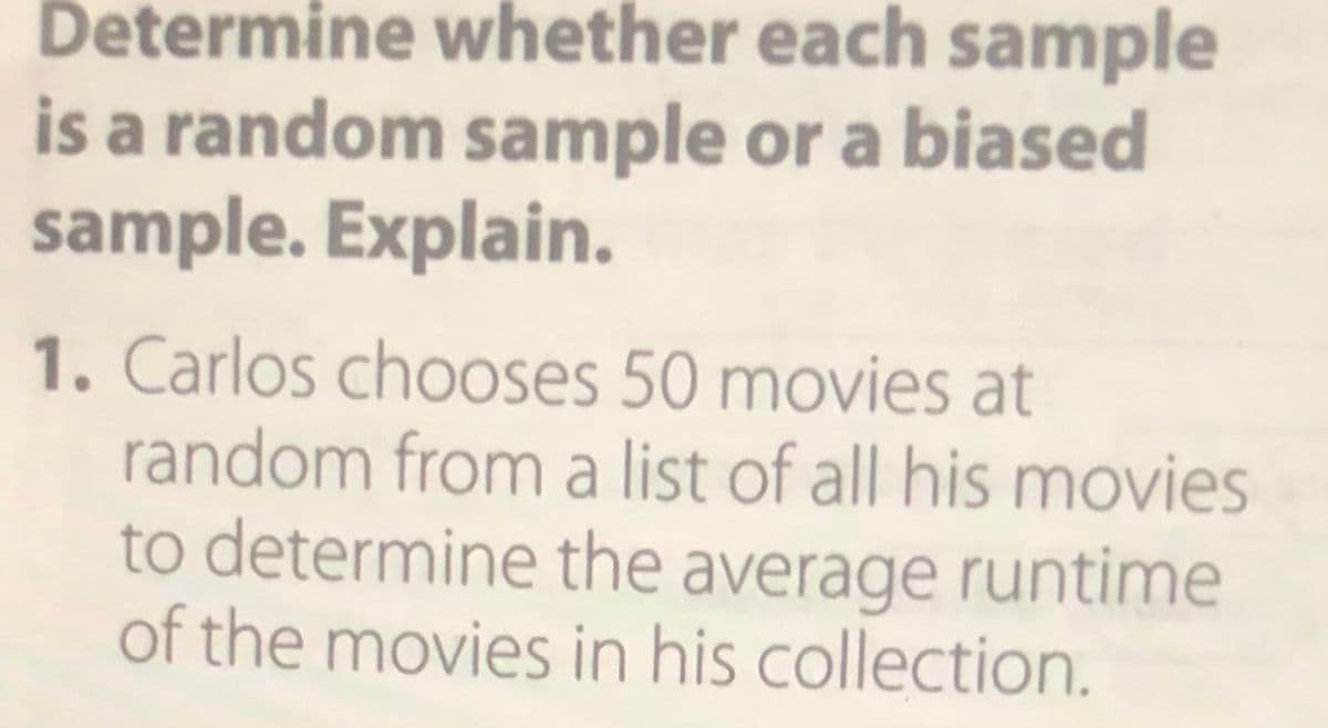 Determine whether each sample
is a random sample or a biased
sample. Explain.
1. Carlos chooses 50 movies at
random from a list of all his movies
to determine the average runtime
of the movies in his collection.
