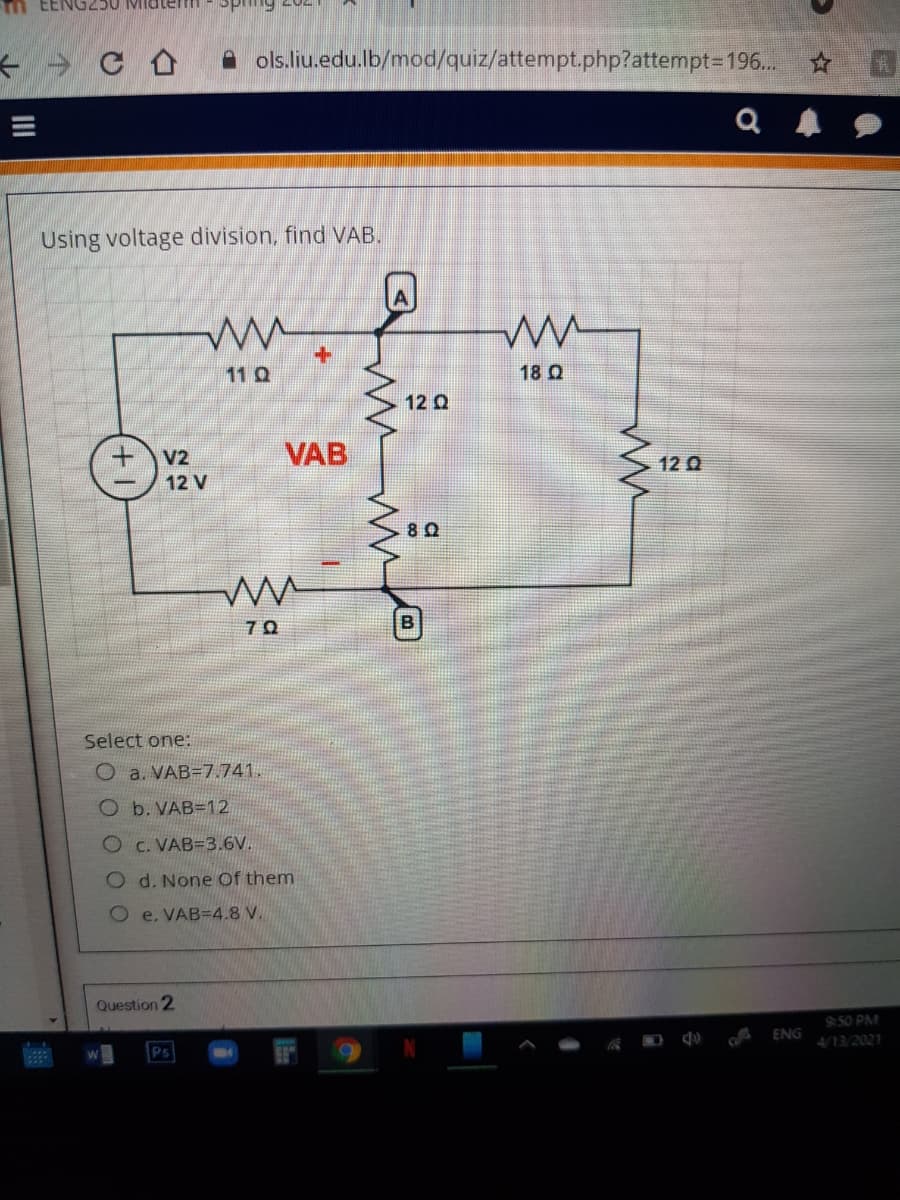 m EENG250 MIdtem
Fuds
A ols.liu.edu.lb/mod/quiz/attempt.php?attempt3D196..
Using voltage division, find VAB.
11 Q
18 Q
12 Q
V2
VAB
12 Q
12 V
Select one:
O a. VAB=7.741.
O b. VAB=12
O C. VAB=3.6V.
O d. None Of them
O e. VAB=4.8 V.
Question 2
9:50 PM
ENG
Ps
II
