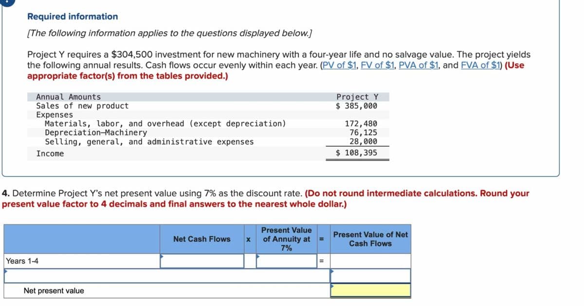 Required information
[The following information applies to the questions displayed below.]
Project Y requires a $304,500 investment for new machinery with a four-year life and no salvage value. The project yields
the following annual results. Cash flows occur evenly within each year. (PV of $1, FV of $1, PVA of $1, and FVA of $1) (Use
appropriate factor(s) from the tables provided.)
Annual Amounts
Sales of new product
Expenses
Materials, labor, and overhead (except depreciation)
Depreciation-Machinery
Selling, general, and administrative expenses
Income
Years 1-4
4. Determine Project Y's net present value using 7% as the discount rate. (Do not round intermediate calculations. Round your
present value factor to 4 decimals and final answers to the nearest whole dollar.)
Net present value
Net Cash Flows
X
Present Value
of Annuity at
7%
=
Project Y
$385,000
=
172,480
76,125
28,000
$ 108,395
Present Value of Net
Cash Flows