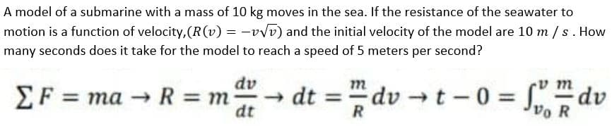 A model of a submarine with a mass of 10 kg moves in the sea. If the resistance of the seawater to
motion is a function of velocity, (R(v) = -vvv) and the initial velocity of the model are 10 m /s. How
many seconds does it take for the model to reach a speed of 5 meters per second?
dv
m
vm
EF = ma R = m
dt
- dt =
R
dv t-0 =
Vo R
