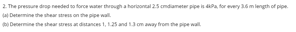 2. The pressure drop needed to force water through a horizontal 2.5 cmdiameter pipe is 4kPa, for every 3.6 m length of pipe.
(a) Determine the shear stress on the pipe wall.
(b) Determine the shear stress at distances 1, 1.25 and 1.3 cm away from the pipe wall.