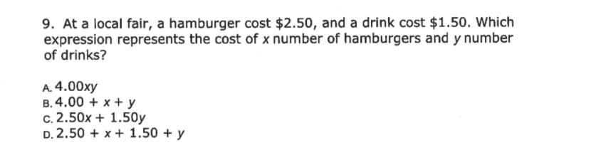 9. At a local fair, a hamburger cost $2.50, and a drink cost $1.50. Which
expression represents the cost of x number of hamburgers and y number
of drinks?
A. 4.00xy
B. 4.00 + x + y
c. 2.50x + 1.50y
D. 2.50 + x + 1.50 + y
