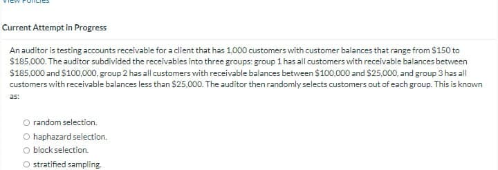 Current Attempt in Progress
An auditor is testing accounts receivable for a client that has 1,000 customers with customer balances that range from $150 to
$185,000. The auditor subdivided the receivables into three groups: group 1 has all customers with receivable balances between
$185,000 and $100,000, group 2 has all customers with receivable balances between $100,000 and $25,000, and group 3 has all
customers with receivable balances less than $25,000. The auditor then randomly selects customers out of each group. This is known
as:
O random selection.
O haphazard selection.
O block selection.
O stratified sampling.