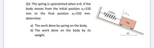 Q3: The spring is upstretched when x=0. If the
body moves from the initial position X;=150
4 kN/m
mm to the final position x;=250 mm.
7kg
determine
a) The work done by spring on the body.
b) The work done on the body by its
weight.
