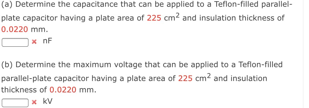 (a) Determine the capacitance that can be applied to a Teflon-filled parallel-
plate capacitor having a plate area of 225 cm² and insulation thickness of
0.0220 mm.
x nF
(b) Determine the maximum voltage that can be applied to a Teflon-filled
parallel-plate capacitor having a plate area of 225 cm2 and insulation
thickness of 0.0220 mm.
x kV
