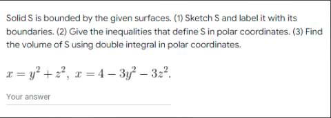 Solid S is bounded by the given surfaces. (1) Sketch S and label it with its
boundaries. (2) Give the inequalities that define S in polar coordinates. (3) Find
the volume of S using double integral in polar coordinates.
x = y² + 2², x = 4 - 3y² - 32².
Your answer