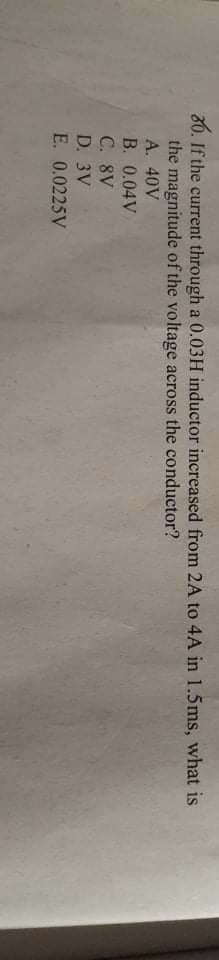 80. If the current through a 0.03H inductor increased from 2A to 4A in 1.5ms, what is
the magnitude of the voltage across the conductor?
A. 40V
B. 0.04 V
C. 8V
D. 3V
E. 0.0225V