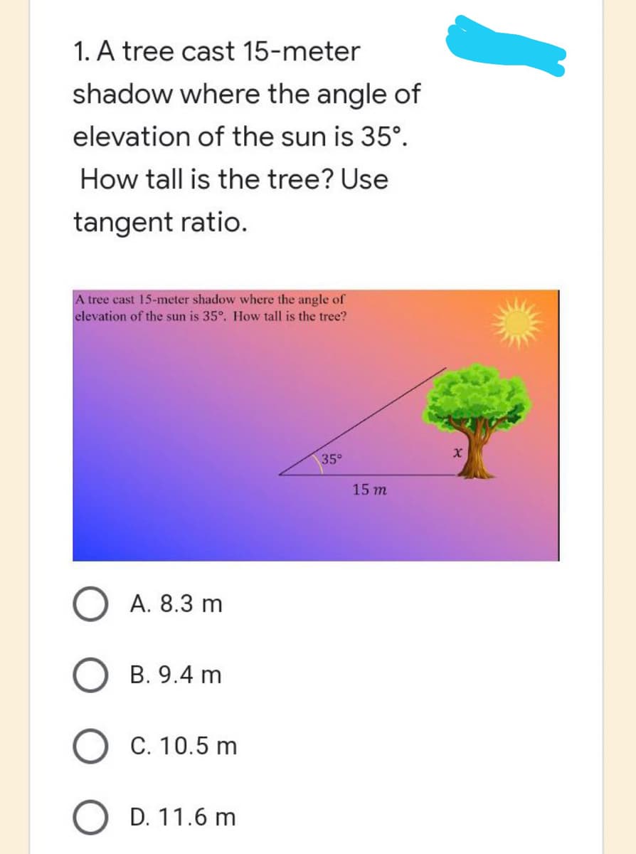 1. A tree cast 15-meter
shadow where the angle of
elevation of the sun is 35°.
How tall is the tree? Use
tangent ratio.
A tree cast 15-meter shadow where the angle of
elevation of the sun is 35°. How tall is the tree?
35°
A. 8.3 m
B. 9.4 m
C. 10.5 m
D. 11.6 m
15 m
X