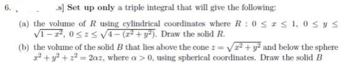 6.
[s] Set up only a triple integral that will give the following:
(a) the volume of R using cylindrical coordinates where R: 0 ≤ x ≤ 1,0 ≤ y ≤
√1-2², 0≤x≤ √√√4-(x² + y2). Draw the solid R.
2=
(b) the volume of the solid B that lies above the cone z = √² + y² and below the sphere
2² + y² +2²= 2az, where a > 0, using spherical coordinates. Draw the solid B